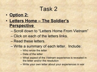 Task 2 Option 2: Letters Home – The Soldier’s Perspective  Scroll down to “Letters Home From Vietnam”  Click on each of the letters links.  Read these letters.  Write a summary of each letter.  Include:  Who wrote the letter  Date of the letter  What aspect of the Vietnam experience is revealed in the letter and/or the resolution  Write your own letter about your experiences in war 