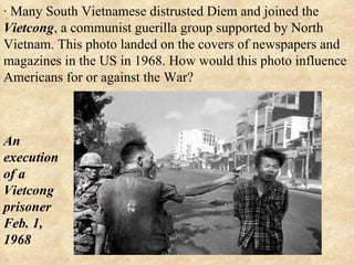 · Many South Vietnamese distrusted Diem and joined the  Vietcong , a communist guerilla group supported by North Vietnam. This photo landed on the covers of newspapers and magazines in the US in 1968. How would this photo influence Americans for or against the War? An execution of a Vietcong prisoner Feb. 1, 1968  
