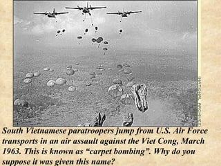 South Vietnamese paratroopers jump from U.S. Air Force transports in an air assault against the Viet Cong, March 1963. This is known as “carpet bombing”. Why do you suppose it was given this name? 