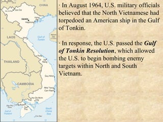 · In August 1964, U.S. military officials believed that the North Vietnamese had torpedoed an American ship in the Gulf of Tonkin. · In response, the U.S. passed the  Gulf of Tonkin Resolution , which allowed the U.S. to begin bombing enemy targets within North and South Vietnam. 