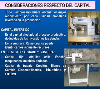 CONSIDERACIONES RESPECTO DEL CAPITAL Todo  empresario busca obtener el mejor rendimiento por cada unidad monetaria invertida en la producción.  CAPITAL INVERTIDO Es el capital afectado al proceso productivo, deducidas de las inversiones las deudas. En la empresa  Reme-cuer se puede identificar los siguiente recursos: EN  EL SECTOR ARMADO Y COSTURA: Capital fijo: Alquiler calle España, maquinarias, muebles, rodados. Capital de trabajo: Créditos, Bienes de Cambio, Disponibilidades,  Muebles y Útiles 