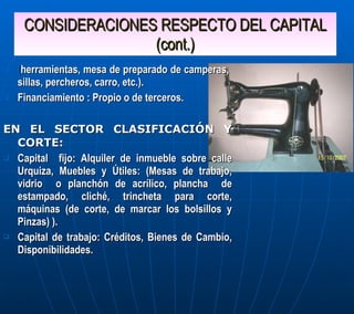 CONSIDERACIONES RESPECTO DEL CAPITAL (cont.) ( herramientas, mesa de preparado de camperas,  sillas, percheros, carro, etc.). Financiamiento : Propio o de terceros. EN EL SECTOR CLASIFICACIÓN Y CORTE: Capital  fijo: Alquiler de inmueble sobre calle Urquiza, Muebles y Útiles: (Mesas de trabajo, vidrio  o planchón de acrílico, plancha  de estampado, cliché, trincheta para corte, máquinas (de corte, de marcar los bolsillos y Pinzas) ). Capital de trabajo: Créditos, Bienes de Cambio, Disponibilidades. 