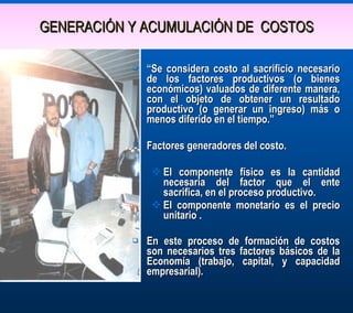 GENERACIÓN Y ACUMULACIÓN DE  COSTOS “ Se considera costo al sacrificio necesario de los factores productivos (o bienes económicos) valuados de diferente manera, con el objeto de obtener un resultado productivo (o generar un ingreso) más o menos diferido en el tiempo.” Factores generadores del costo.   El componente físico es la cantidad necesaria del factor que el ente sacrifica, en el proceso productivo. El componente monetario es el precio unitario . En este proceso de formación de costos son necesarios tres factores básicos de la Economía (trabajo, capital, y capacidad empresarial). 