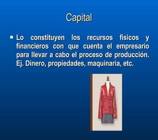 Capital Lo constituyen los recursos fisicos y financieros con que cuenta el empresario para llevar a cabo el proceso de producción. Ej. Dinero, propiedades, maquinaria, etc.  