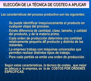 ELECCIÓN DE LA TÉCNICA DE COSTEO A APLICAR Las características del proceso productivo son las siguientes: Se puede identificar inequívocamente el producto en cualquier etapa del proceso. Existe diferencia de cantidad, clase, tamaño, y calidad del producto, y de la materia prima. Cada orden de producción determina una cantidad relativamente pequeña de producto y distinta de las restantes. La empresa trabaja con máquinas universales que permiten realizar distintos tipos de trabajo. Para cada partida se emite una orden de producción.  Según estas características, la técnica de costeo,  que mejor se adecua a  la empresa, es  la de  COSTOS POR ÓRDENES ESPECÍFICAS . 