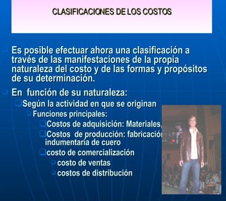 CLASIFICACIONES DE LOS COSTOS Es posible efectuar ahora una clasificación a través de las manifestaciones de la propia naturaleza del costo y de las formas y propósitos de su determinación. En  función de su naturaleza:  Según la actividad en que se originan Funciones principales:  Costos de adquisición: Materiales, Flete, Seguro. Costos  de producción: fabricación de indumentaria de cuero costo de comercialización costo de ventas  costos de distribución 