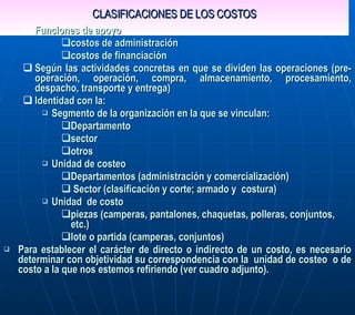 CLASIFICACIONES DE LOS COSTOS Funciones de apoyo costos de administración costos de financiación Según las actividades concretas en que se dividen las operaciones (pre-operación, operación, compra, almacenamiento, procesamiento, despacho, transporte y entrega) Identidad con la:  Segmento de la organización en la que se vinculan: Departamento sector otros  Unidad de costeo Departamentos (administración y comercialización)  Sector (clasificación y corte; armado y  costura)  Unidad  de costo piezas (camperas, pantalones, chaquetas, polleras, conjuntos, etc.) lote o partida (camperas, conjuntos) Para establecer el carácter de directo o indirecto de un costo, es necesario determinar con  objetividad su correspondencia con la  unidad de costeo  o de costo a la que nos estemos refiriendo (ver cuadro adjunto).  