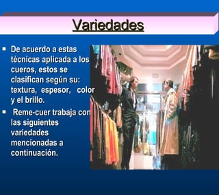 Variedades De acuerdo a estas  técnicas aplicada a los  cueros, estos se clasifican según su:  textura,  espesor,  color y el brillo. Reme-cuer trabaja con las siguientes variedades mencionadas a continuación. 