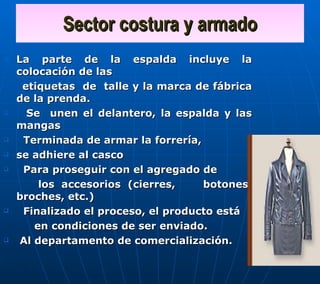 Sector costura y armado La parte de la espalda incluye la colocación de las etiquetas  de  talle y la marca de fábrica de la prenda.  Se  unen el delantero, la espalda y las mangas Terminada de armar la forrería,  se adhiere al casco Para proseguir con el agregado de  los accesorios (cierres,  botones, broches, etc.) Finalizado el proceso, el producto está  en condiciones de ser enviado. Al departamento de comercialización. 