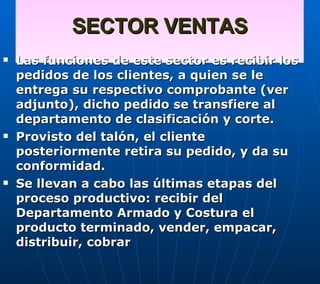SECTOR VENTAS Las funciones de este sector es recibir los pedidos de los clientes, a quien se le entrega su respectivo comprobante (ver adjunto), dicho pedido se transfiere al departamento de clasificación y corte.  Provisto del talón, el cliente posteriormente retira su pedido, y da su conformidad. Se llevan a cabo las últimas etapas del proceso productivo: recibir del Departamento Armado y Costura el producto terminado, vender, empacar,  distribuir, cobrar   