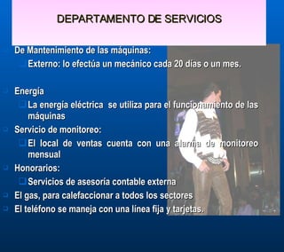 DEPARTAMENTO DE SERVICIOS De Mantenimiento de las máquinas: Externo: lo efectúa un mecánico cada 20 días o un mes.  Energía  La energía eléctrica  se utiliza para el funcionamiento de las máquinas Servicio de monitoreo:  El local de ventas cuenta con una alarma de monitoreo mensual Honorarios: Servicios de asesoría contable externa El gas, para calefaccionar a todos los sectores El teléfono se maneja con una línea fija y tarjetas.  