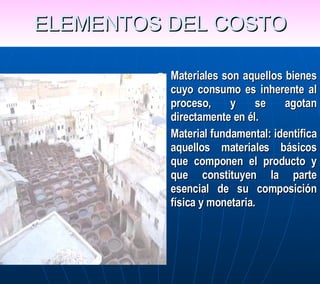 ELEMENTOS DEL COSTO Materiales son aquellos bienes cuyo consumo es inherente al proceso, y se agotan directamente en él.  Material fundamental: identifica aquellos materiales básicos que componen el producto y que constituyen la parte esencial de su composición física y monetaria. 