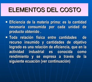 ELEMENTOS DEL COSTO Eficiencia de la materia prima: es la cantidad necesaria consumida por cada unidad de producto obtenido . Toda relación física entre cantidades  de recurso insumido y cantidades de objetivo logrado es una relación de eficiencia, que en la actividad industrial es conocida como rendimiento y se expresa a través de la siguiente ecuación (ver continuación) 