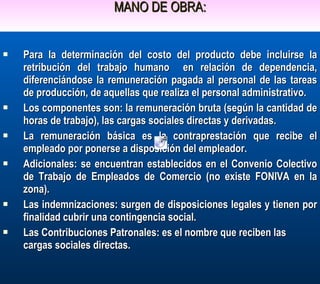MANO DE OBRA: Para la determinación del costo del producto debe incluirse la retribución del trabajo humano  en relación de dependencia, diferenciándose la remuneración pagada al personal de las tareas de producción, de aquellas que realiza el personal administrativo. Los componentes son: la remuneración bruta (según la cantidad de horas de trabajo), las cargas sociales directas y derivadas. La remuneración básica es la contraprestación que recibe el empleado por ponerse a disposición del empleador. Adicionales: se encuentran establecidos en el Convenio Colectivo de Trabajo de Empleados de Comercio (no existe FONIVA en la zona). Las indemnizaciones: surgen de disposiciones legales y tienen por finalidad cubrir una contingencia social. Las Contribuciones Patronales: es el nombre que reciben las cargas sociales directas. 