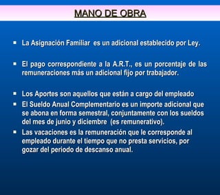 MANO DE OBRA La Asignación Familiar  es un adicional establecido por Ley. El pago correspondiente a la A.R.T., es un porcentaje de las remuneraciones más un adicional fijo por trabajador. Los Aportes son aquellos que están a cargo del empleado El Sueldo Anual Complementario es un importe adicional que se abona en forma semestral, conjuntamente con los sueldos del mes de junio y diciembre  (es remunerativo). Las vacaciones es la remuneración que le corresponde al empleado durante el tiempo que no presta servicios, por gozar del periodo de descanso anual. 