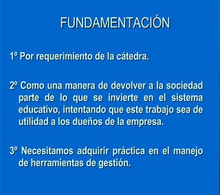 FUNDAMENTACIÓN 1º Por requerimiento de la cátedra. 2º Como una manera de devolver a la sociedad parte de lo que se invierte en el sistema educativo, intentando que este trabajo sea de utilidad a los dueños de la empresa. 3º Necesitamos adquirir práctica en el manejo de herramientas de gestión.  