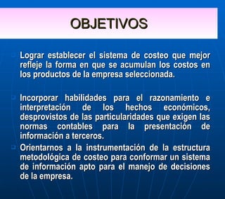 OBJETIVOS Lograr establecer el sistema de costeo que mejor refleje la forma en que se acumulan los costos en los productos de la empresa seleccionada.  Incorporar habilidades para el razonamiento e interpretación de los hechos económicos, desprovistos de las particularidades que exigen las normas contables para la presentación de información a terceros. Orientarnos a la instrumentación de la estructura metodológica de costeo para conformar un sistema de información apto para el manejo de decisiones de la empresa. 