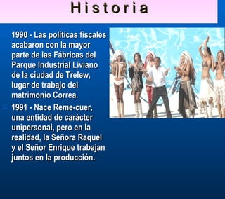 H i s t o r i a 1990 - Las políticas fiscales acabaron con la mayor parte de las Fábricas del Parque Industrial Liviano de la ciudad de Trelew, lugar de trabajo del matrimonio Correa. 1991 - Nace Reme-cuer, una entidad de carácter unipersonal, pero en la realidad, la Señora Raquel y el Señor Enrique trabajan juntos en la producción. 