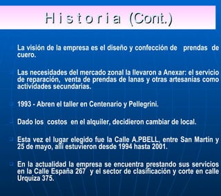 H i s t o r i a  (Cont.) La visión de la empresa es el diseño y confección de  prendas  de cuero. Las necesidades del mercado zonal la llevaron a Anexar: el servicio de reparación,  venta de prendas de lanas y otras artesanías como actividades secundarias. 1993 - Abren el taller en Centenario y Pellegrini.  Dado los  costos  en el alquiler, decidieron cambiar de local. Esta vez el lugar elegido fue la Calle A.PBELL, entre San Martín y 25 de mayo, allí estuvieron desde 1994 hasta 2001. En la actualidad la empresa se encuentra prestando sus servicios en la Calle España 267  y el sector de clasificación y corte en calle Urquiza 375. 