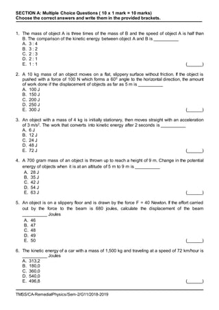 TMSS/CA-RemedialPhysics/Sem-2/G11/2018-2019
SECTION A: Multiple Choice Questions ( 10 x 1 mark = 10 marks)
Choose the correct answers and write them in the provided brackets.
1. The mass of object A is three times of the mass of B and the speed of object A is half than
B. The comparison of the kinetic energy between object A and B is __________
A. 3 : 4
B. 3 : 2
C. 2 : 3
D. 2 : 1
E. 1 : 1 (______)
2. A 10 kg mass of an object moves on a flat, slippery surface without friction. If the object is
pushed with a force of 100 N which forms a 600 angle to the horizontal direction, the amount
of work done if the displacement of objects as far as 5 m is __________
A. 100 J
B. 150 J
C. 200 J
D. 250 J
E. 300 J (______)
3. An object with a mass of 4 kg is initially stationary, then moves straight with an acceleration
of 3 m/s2. The work that converts into kinetic energy after 2 seconds is __________
A. 6 J
B. 12 J
C. 24 J
D. 48 J
E. 72 J (______)
4. A 700 gram mass of an object is thrown up to reach a height of 9 m. Change in the potential
energy of objects when it is at an altitude of 5 m to 9 m is __________
A. 28 J
B. 35 J
C. 42 J
D. 54 J
E. 63 J (______)
5. An object is on a slippery floor and is drawn by the force F = 40 Newton. If the effort carried
out by the force to the beam is 680 joules, calculate the displacement of the beam
__________ Joules
A. 46
B. 47
C. 48
D. 49
E. 50 (______)
6. The kinetic energy of a car with a mass of 1,500 kg and traveling at a speed of 72 km/hour is
__________ Joules
A. 313,2
B. 180,0
C. 360,0
D. 540,0
E. 496,8 (______)
 