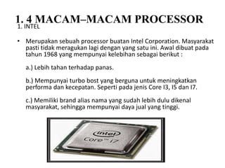 1. 4 MACAM–MACAM PROCESSOR
1. INTEL
• Merupakan sebuah processor buatan Intel Corporation. Masyarakat
pasti tidak meragukan lagi dengan yang satu ini. Awal dibuat pada
tahun 1968 yang mempunyai kelebihan sebagai berikut :
a.) Lebih tahan terhadap panas.
b.) Mempunyai turbo bost yang berguna untuk meningkatkan
performa dan kecepatan. Seperti pada jenis Core I3, I5 dan I7.
c.) Memiliki brand alias nama yang sudah lebih dulu dikenal
masyarakat, sehingga mempunyai daya jual yang tinggi.
 