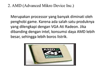 2. AMD (Advanced Mikro Device Inc.)
Merupakan processor yang banyak diminati oleh
penghobi game. Karena ada salah satu produknya
yang dilengkapi dengan VGA Ati Radeon. Jika
dibanding dengan intel, konsumsi daya AMD lebih
besar, sehingga lebih boros listrik.
 