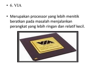 • 6. VIA
• Merupakan processor yang lebih menitik
beratkan pada masalah menjalankan
perangkat yang lebih ringan dan relatif kecil.
 