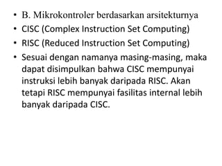 • B. Mikrokontroler berdasarkan arsitekturnya
• CISC (Complex Instruction Set Computing)
• RISC (Reduced Instruction Set Computing)
• Sesuai dengan namanya masing-masing, maka
dapat disimpulkan bahwa CISC mempunyai
instruksi lebih banyak daripada RISC. Akan
tetapi RISC mempunyai fasilitas internal lebih
banyak daripada CISC.
 