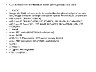 • C. Mikrokontroler berdasarkan merek pabrik pembuatnya yaitu :
• 1. AMCC
• Hingga Mei 2004, mikrokontroler ini masih dikembangkan dan dipasarkan oleh
IBM, hingga kemudian keluarga 4xx dijual ke Applied Micro Circuits Corporation.
• 403 PowerPC CPU (PPC 403GCX)
• 405 PowerPC CPU (PPC 405EP, PPC 405GP/CR, PPC 405GPr, PPC NPe405H/L)
• 440 PowerPC Book-E CPU (PPC 440GP, PPC 440GX, PPC 440EP/EPx/GRx, PPC
440SP/SPe)
• 2. Atmel
• Atmel AT91 series (ARM THUMB architecture)
• Atmel AVR32
• AT90, Tiny & Mega series – AVR (Atmel Norway design)
• Atmel AT89 series (Intel 8051/MCS51 architecture)
• MARC4
• ATMega16
• 3. Cypress MicroSystems
• CY8C2xxxx (PSoC)
 