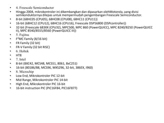 • 4. Freescale Semiconductor
• Hingga 2004, mikrokontroler ini dikembangkan dan dipasarkan olehMotorola, yang divisi
semikonduktornya dilepas untuk mempermudah pengembangan Freescale Semiconductor.
• 8-bit (68HC05 (CPU05), 68HC08 (CPU08), 68HC11 (CPU11))
• 16-bit (68HC12 (CPU12), 68HC16 (CPU16), Freescale DSP56800 (DSPcontroller))
• 32-bit (Freescale 683XX (CPU32), MPC500, MPC 860 (PowerQUICC), MPC 8240/8250 (PowerQUICC
II), MPC 8540/8555/8560 (PowerQUICC III))
• 5. Fujitsu
• F²MC Family (8/16 bit)
• FR Family (32 bit)
• FR-V Family (32 bit RISC)
• 6. Holtek
• HT8
• 7. Intel
• 8-bit (8XC42, MCS48, MCS51, 8061, 8xC251)
• 16-bit (80186/88, MCS96, MXS296, 32-bit, 386EX, i960)
• 8. Microchip
• Low End, Mikrokontroler PIC 12-bit
• Mid Range, Mikrokontroler PIC 14-bit
• High End, Mikrokontroler PIC 16-bit
• 16-bit instruction PIC (PIC16F84, PIC16F877)
 