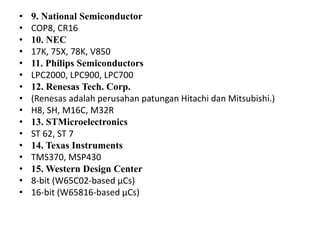 • 9. National Semiconductor
• COP8, CR16
• 10. NEC
• 17K, 75X, 78K, V850
• 11. Philips Semiconductors
• LPC2000, LPC900, LPC700
• 12. Renesas Tech. Corp.
• (Renesas adalah perusahan patungan Hitachi dan Mitsubishi.)
• H8, SH, M16C, M32R
• 13. STMicroelectronics
• ST 62, ST 7
• 14. Texas Instruments
• TMS370, MSP430
• 15. Western Design Center
• 8-bit (W65C02-based µCs)
• 16-bit (W65816-based µCs)
 