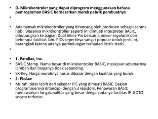• D. Mikrokontroler yang dapat diprogram menggunakan bahasa
pemrograman BASIC berdasarkan merek pabrik pembuatnya
•
• Ada banyak mikrokontroller yang dirancang oleh produsen sebagai sarana
hobi. Biasanya mikrokontroller seperti ini dimuati interpreter BASIC,
dihubungkan ke bagian Dual Inline Pin bersama power regulator dan
beberapa fasilitas lain. PICs sepertinya sangat popular untuk jenis ini,
barangkali karena adanya perlindungan terhadap listrik statis.
•
• 1. Parallax, Inc.
• BASIC Stamp. Nama besar di mikrokontroler BASIC, meskipun sebenarnya
lamban dan harganya tidak sebanding.
• SX-Key. Harga murahnya harus dibayar dengan kualitas yang buruk.
• 2. PicAxe
• Murah, tidak lebih dari sekedar PIC yang dimuati BASIC. Bagian
programmernya ditancapi dengan 3 resistors. Penawaran BASIC
menawarkan fungsionalitas yang besar dengan adanya fasilitas IF..GOTO
secara terbatas.
 