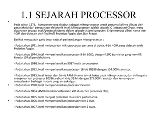 1.1 SEJARAH PROCESSOR•
Pada tahun 1971, komponen yang disebut sebagai mikroprocessor untuk pertama kalinya dibuat oleh
para teknisi dari perusahaan elektronik Intel. Mikroprosesor adalah sebuah IC (Integrated Circuit) yang
digunakan sebagai otak/pengolah utama dalam sebuah sistem komputer. Chip tersebut diberi nama Intel
4004 dan didesain oleh Ted Hoff, Federico Faggin, dan Stan Mazor.
Berikut merupakan garis besar sejarah perkembangan microprocessor :
· Pada tahun 1971, Intel meluncurkan mikroprocessor pertama di dunia, 4-bit 4004,yang didesain oleh
Federico Faggin.
· Pada tahun 1974, Intel memperkenalkan processor 8-bit 8080, dengan4.500 transistor yang memiliki
kinerja 10 kali pendahulunya.
· Pada tahun 1980, Intel memperkenalkan 8087 math co-processor.
· Pada tahun 1982, Intel memperkenalkan processor 16-bit 80286 dengan 134.000 transistor.
· Pada tahun 1985, Intel keluar dari bisnis RAM dinamis untuk fokus pada mikroprocessor, dan akhirnya ia
mengeluarkan processor 80386, sebuah chip 32-bit dengan 275.000 transistor dan kemampuan
menjalankan berbagai macam program sekaligus.
• · Pada tahun 1998, Intel memperkenalkan processor Celeron.
· Pada tahun 2004, AMD mendemonstrasikan x86 dual-core processor chip.
· Pada tahun 2005, Intel menjual processor Dual-Core pertamanya.
• · Pada tahun 2006, Intel memperkenalkan processor core 2 duo.
· Pada tahun 2007, Intel memperkenalkan processor core 2 quad.
 