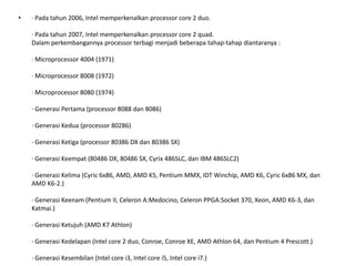 • · Pada tahun 2006, Intel memperkenalkan processor core 2 duo.
· Pada tahun 2007, Intel memperkenalkan processor core 2 quad.
Dalam perkembangannya processor terbagi menjadi beberapa tahap-tahap diantaranya :
· Microprocessor 4004 (1971)
· Microprocessor 8008 (1972)
· Microprocessor 8080 (1974)
· Generasi Pertama (processor 8088 dan 8086)
· Generasi Kedua (processor 80286)
· Generasi Ketiga (processor 80386 DX dan 80386 SX)
· Generasi Keempat (80486 DX, 80486 SX, Cyrix 486SLC, dan IBM 486SLC2)
· Generasi Kelima (Cyric 6x86, AMD, AMD K5, Pentium MMX, IDT Winchip, AMD K6, Cyric 6x86 MX, dan
AMD K6-2.)
· Generasi Keenam (Pentium II, Celeron A:Medocino, Celeron PPGA:Socket 370, Xeon, AMD K6-3, dan
Katmai.)
· Generasi Ketujuh (AMD K7 Athlon)
· Generasi Kedelapan (Intel core 2 duo, Conroe, Conroe XE, AMD Athlon 64, dan Pentium 4 Prescott.)
· Generasi Kesembilan (Intel core i3, Intel core i5, Intel core i7.)
 