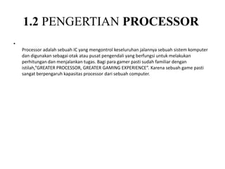 1.2 PENGERTIAN PROCESSOR
•
Processor adalah sebuah IC yang mengontrol keseluruhan jalannya sebuah sistem komputer
dan digunakan sebagai otak atau pusat pengendali yang berfungsi untuk melakukan
perhitungan dan menjalankan tugas. Bagi para gamer pasti sudah familiar dengan
istilah,”GREATER PROCESSOR, GREATER GAMING EXPERIENCE”. Karena sebuah game pasti
sangat berpengaruh kapasitas processor dari sebuah computer.
 