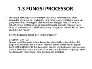 1.3 FUNGSI PROCESSOR
• Processor berfungsi untuk memproses semua informasi dari input
komputer yaitu mouse, keyboard, yang diproses menjadi bahasa mesin
yang hanya bisa dimengerti oleh komputer. Dengan kata lain adalah
sebuah sirkuit elektronik yang beroperasi pada suatu kecepatan clock
internal pada sebuah kristal kuarsa, yang mengalami sebuah kismis listrik,
yang disebut “peak”.
Berikut beberapa bagian dari fungsi processor:
1. Control Unit (CU)
Semua peralatan pada sistem komputer dikendalikan dan diatur oleh
bagian ini. Perpindahan data dari memori utama dieksekusi di bagian
Control Unit (CU) ini. Untuk kemudian dikirim kembali hasilnya ke memori
utama. Setelah itu layar monitor akan menampilkan hasil outputnya atau
harddisk akan menyimpan data hasil olahan tersebut.
 