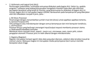 • 2. Arithmatic and Logical Unit (ALU)
Perhitungan matematika / aritmatika semuanya dilakukan pada bagian ALU. Selain itu, apabila
program / software yang sedang kita gunakan mengalami masalah maka akan ada informasi
peringatan kesalahan yang tampil di monitor, yang kesemuanya itu dilakukan di bagian ALU ini.
Intinya, bagian ALU ini merupakan bagian LOGIKA. Berdasarkan pada banyaknya bit yang dikerjakan
oleh ALU dibedakan menjadi 4 jenis, yaitu :
a. Bit Slices Processor
Perancangan dengan menambahkan jumlah irisan bit (slices) untuk applikasi-applikasi tertentu.
b. General Purpose CPU
CPU serbaguna atau mikrokomputer dengan semua kemampuan dari mini komputer terdahulu.
c. I/O Processor
Prosesor khusus yang berfungsi menangani input/output request membantu prosesor utama.
d. Dedicated/Embedded Controller
Membuat mesin menjadi smart, seperti : mesin cuci, microwave, oven, mesin jahit, sistem
pengapian otomotif. Prosesor jenis ini lebih dikenal dengan mikrokontroller.
3. Registry (Register)
Register merupakan tempat ngantri data-data yang akan diproses, sebelum data tersebut masuk ke
memori utama. Walaupun bagian ini merupakan media penyimpanan kecil namun memiliki
kecepatan akses tinggi.
 