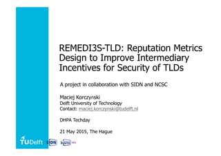 REMEDI3S-TLD: Reputation Metrics
Design to Improve Intermediary
Incentives for Security of TLDs
A project in collaboration with SIDN and NCSC
Maciej Korczy ski
Delft University of Technology
Contact: maciej.korczynski@tudelft.nl
DHPA Techday
21 May 2015, The Hague
 