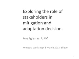 Exploring the role of
stakeholders in
mitigation and
adaptation decisions
Ana Iglesias, UPM

Remedia Workshop, 8 March 2012, Bilbao


                                         1
 