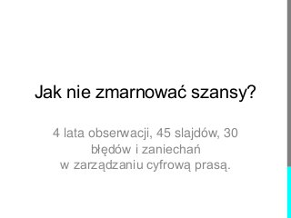 Jak nie zmarnować szansy? 
4 lata obserwacji, 45 slajdów, 30 
błędów i zaniechań 
w zarządzaniu cyfrową prasą. 
 