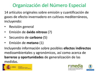 Organización del Número Especial
14 artículos originales sobre emisión y cuantificación de
gases de efecto invernadero en cultivos mediterráneos,
incluyendo:
• Revisión general
• Emisión de óxido nitroso (7)
• Secuestro de carbono (5)
• Emisión de metano (1)
Incluyendo información sobre posibles efectos indirectos
medioambientales y agronómicos, así como acerca de
barreras y oportunidades de generalización de las
medidas.
 