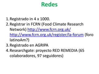 1.Registrado in 4 x 1000.
2.Registrar in FCRN (Food Climate Research
Network) http://www.fcrn.org.uk/
http://www.fcrn.org.uk/register/la-forum (foro
latinoAm?)
3.Registrado en AGRIPA
4.Researchgate: proyecto RED REMEDIA (65
colaboradores, 97 seguidores)
Redes
 