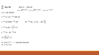 𝒅𝒗
𝒅𝒙
- 5y= 10 P(x)=-5 ; f(x)=10
𝑢 = 𝑒∫ 𝑃 𝑥 .𝑑𝑥
; 𝑢 = 𝑒∫ 𝑃 −5 .𝑑𝑥
; 𝑢 = 𝑒 −5𝑥+𝐶
𝑢. 𝑦 = ∫u. f(x).dx
𝑒 −5𝑥
-y = ∫ 𝑒 −5𝑥
(10). dx
𝑒 −5𝑥.y=(10∫ 𝑒 −5𝑥.dx) ∫𝑒 −5𝑥.dx ; u=-5x ; dx=
𝑑𝑢
−5
𝑒 −5𝑥
.y=10 -
𝑒 −5𝑥
5
+ C
𝑒 −5𝑥
.y = -2𝑒 −5𝑥
+C
Y=
−2 𝑒 −5𝑥
𝑒 −5𝑥 + C
Y= -2+C 𝑒 5𝑥
-------- Solución General
x= (- ∞,+ ∞)
 