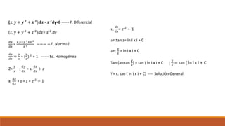 (𝒙. 𝒚 + 𝒚 𝟐
+ 𝒙 𝟐
)𝒅𝒙 - 𝒙 𝟐
dy=0 ------ F. Diferencial
(𝑥. 𝑦 + 𝑦 2 + 𝑥 2)𝑑𝑥= 𝑥 2.dy
𝑑𝑦
𝑑𝑥
=
𝑥.𝑦+𝑦 2+𝑥 2
𝑥 2 −−− −𝐹. 𝑁𝑜𝑟𝑚𝑎𝑙
𝑑𝑦
𝑑𝑥
=
𝑦
𝑥
+ (
𝑦
𝑥
) 2
+ 1 ------ Ec. Homogénea
Z=
𝑦
𝑥
;
𝑑𝑦
𝑑𝑥
= x.
𝑑𝑧
𝑑𝑥
+ 𝑧
x.
𝑑𝑧
𝑑𝑥
+ z = z + 𝑧 2
+ 1
x.
𝑑𝑧
𝑑𝑥
= 𝑧 2
+ 1
arctan z= ln I x I + C
arc
𝑦
𝑥
= ln I x I + C
Tan (arctan
𝑦
𝑥
) = tan ( ln I x I + C ;
𝑦
𝑥
= tan ( ln l x l + C
Y= x. tan ( ln I x I + C) ---- Solución General
 