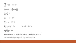 𝒅𝒚
𝒅𝒙
= (𝒙 + 𝒚 + 𝟐) 𝟐
Z= x + y ;
𝑑𝑧
𝑑𝑥
= 1 +
𝑑𝑦
𝑑𝑥
𝑑𝑦
𝑑𝑥
=
𝑑𝑧
𝑑𝑥
- 1
𝑑𝑧
𝑑𝑥
- 1 = (𝑧 + 2) 2
𝑑𝑧
𝑑𝑧
= (𝑧 + 2) 2 +1
∫
𝑧
(𝑧+2) 2 +1
= ∫dx u= z+2 ; du= dz
∫
𝑑𝑢
𝑢 2 +1
= ∫dx
arctan u= x + C ; arctan ( z+2) = x+ C ; arctan (x+y+z) = x + C
tan (arctan x+y+z) =tan ( x + C) ; y= tan( x + c) – x -z
 