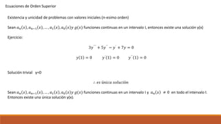 Ecuaciones de Orden Superior
Existencia y unicidad de problemas con valores iniciales (n-esimo orden)
Sean 𝑎 𝑛 𝑥 , 𝑎 𝑛−1 𝑥 , … , 𝑎1 𝑥 , 𝑎0 𝑥 𝑦 𝑔(𝑥) funciones continuas en un intervalo I, entonces existe una solución y(x)
Ejercicio:
3𝑦´´´ + 5𝑦´´ − 𝑦´ + 7𝑦 = 0
𝑦 1 = 0 𝑦´
1 = 0 𝑦´´
1 = 0
Solución trivial y=0
∴ 𝑒𝑠 ú𝑛𝑖𝑐𝑎 𝑠𝑜𝑙𝑢𝑐𝑖ó𝑛
Sean 𝑎 𝑛 𝑥 , 𝑎 𝑛−1 𝑥 , … , 𝑎1 𝑥 , 𝑎0 𝑥 𝑦 𝑔(𝑥) funciones continuas en un intervalo I y 𝑎 𝑛 𝑥 ≠ 0 en todo el intervalo I.
Entonces existe una única solución y(x).
 