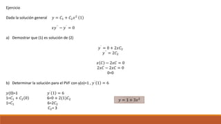 Ejercicio
Dada la solución general 𝑦 = 𝐶1 + 𝐶2 𝑥2
1
𝑥𝑦´´
− 𝑦´
= 0
a) Demostrar que (1) es solución de (2)
𝑦´
= 0 + 2𝑥𝐶2
𝑦´´ = 2𝐶2
𝑥 𝐶 − 2𝑥𝐶 = 0
2𝑥𝐶 − 2𝑥𝐶 = 0
0=0
b) Determinar la solución para el PVF con y(o)=1 , 𝑦´
1 = 6
𝑦(0)=1 𝑦´
1 = 6
1=𝐶1 + 𝐶2 0 6=0 + 2(1)𝐶2
1=𝐶1 6=2𝐶2
𝐶2= 3
𝑦 = 1 + 3𝑥2
 