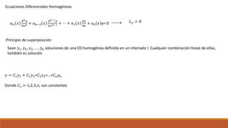 Ecuaciones Diferenciales Homogéneas
𝑎 𝑛 𝑥
𝑑 𝑛 𝑦
𝑑𝑥 𝑛 + 𝑎 𝑛−1 𝑥
𝑑 𝑛−1 𝑦
𝑑𝑥 𝑛−1 + ⋯ + 𝑎1 𝑥
𝑑𝑦
𝑑𝑥
+ 𝑎0 𝑥 y= 0 𝐿 𝑦 = 0
Principio de superposición
Sean 𝑦1, 𝑦2, 𝑦3, … , 𝑦 𝑛 soluciones de una ED homogénea definida en un intervalo I. Cualquier combinación lineal de ellas,
también es solución
𝑦 = 𝐶1 𝑦1 + 𝐶2 𝑦2+𝐶3 𝑦3+…+𝐶 𝑛 𝑦 𝑛
Donde 𝐶𝑖, i= 1,2,3,n; son constantes
 