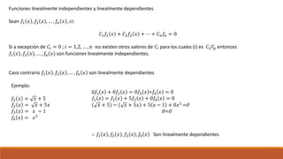 Funciones linealmente independientes y linealmente dependientes
Sean 𝑓1 𝑥 , 𝑓2 𝑥 , … , 𝑓𝑛 𝑥 , 𝑠𝑖:
𝐶1 𝑓1 𝑥 + 𝐶2 𝑓2 𝑥 + ⋯ + 𝐶 𝑛 𝑓𝑛 = 0
Si a excepción de 𝐶𝑖 = 0 ; 𝑖 = 1,2, … , 𝑛 𝑛𝑎 existen otros valores de 𝐶𝑖 para los cuales (i) es 𝐶2 𝑌𝑝 entonces
𝑓1 𝑥 , 𝑓2 𝑥 , … , 𝑓𝑛 𝑥 son funciones linealmente independientes.
Caso contrario 𝑓1 𝑥 , 𝑓2 𝑥 , … , 𝑓𝑛 𝑥 son linealmente dependientes
Ejemplo:
𝑓1 𝑥 = 𝑥 + 5
𝑓2 𝑥 = 𝑥 + 5𝑥
𝑓3 𝑥 = 𝑥 − 1
𝑓4 𝑥 = 𝑥2
0𝑓1 𝑥 + 0𝑓2 𝑥 = 0𝑓3 𝑥 +𝑓4 𝑥 = 0
𝑓1 𝑥 = 𝑓2 𝑥 + 5𝑓2 𝑥 + 0𝑓4 𝑥 = 0
𝑥 + 5 − 𝑥 + 5𝑥 + 5 x − 1 + 0𝑥2
=0
0=0
∴ 𝑓1 𝑥 , 𝑓2 𝑥 , 𝑓3 𝑥 , 𝑓4 𝑥 Son linealmente dependientes
 