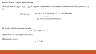 Solución General Ecuación No Homogénea
Sea 𝑦𝑝 solución de (1) y 𝑦1 + 𝑦2, … , 𝑦 𝑛 un conjunto fundamental de solución de (2). Entonces la solución general de (1)
es:
𝑦 𝑔 = 𝐶1 𝑌1 + 𝐶2 𝑌2+…+𝐶 𝑛 𝑌𝑛+𝑌𝑝
Sol. Homogénea complementaria
Sol. General Sol. Particular
1) Resolver la Ec.homogénea asociada
𝑦𝑐 = 𝐶1 𝑌1 + 𝐶2 𝑌2+…+𝐶 𝑛 𝑌𝑛
2) Encontrar una solución particular de (1)
3) La solución general
𝑦 𝑔 = 𝑌𝑐+𝑌𝑝
 
